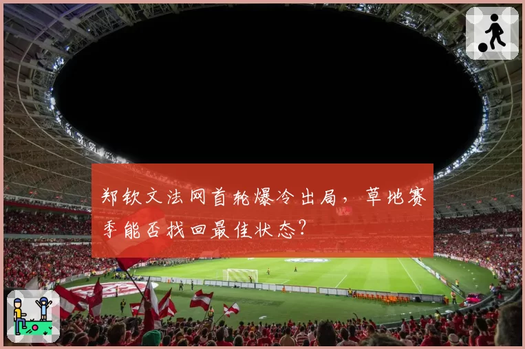 郑钦文法网首轮爆冷出局,草地赛季能否找回最佳状态?