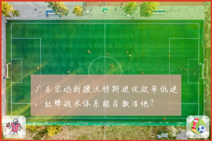广东宏远新援沃特斯进攻效率低迷,杜锋战术体系能否激活他?