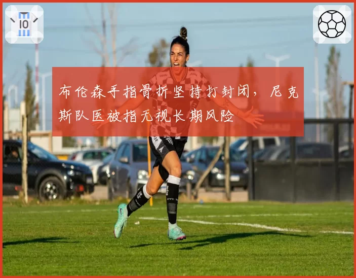 布伦森手指骨折坚持打封闭，尼克斯队医被指无视长期风险