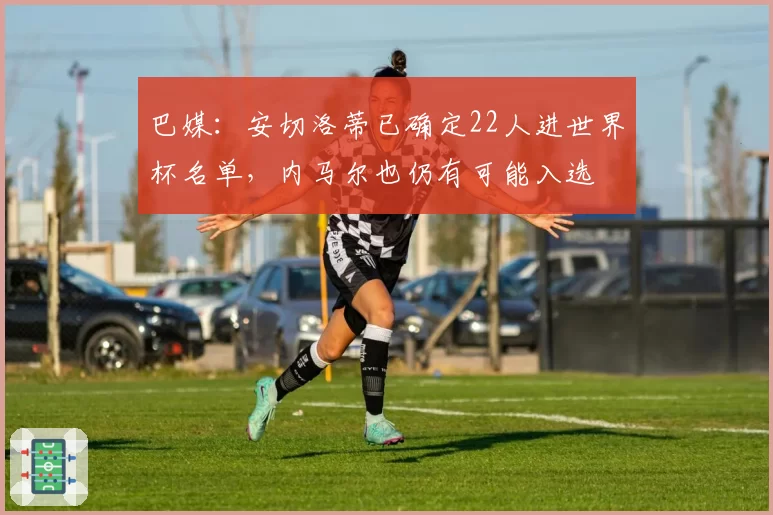 巴媒：安切洛蒂已确定22人进世界杯名单，内马尔也仍有可能入选