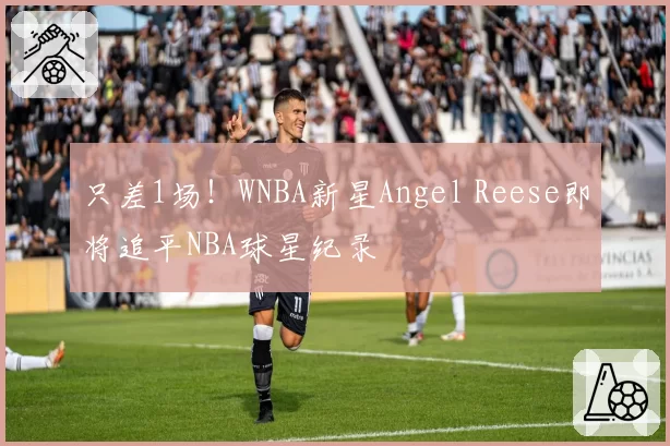只差1场!WNBA新星Angel Reese即将追平NBA球星纪录