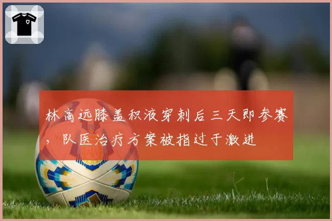 林高远膝盖积液穿刺后三天即参赛，队医治疗方案被指过于激进